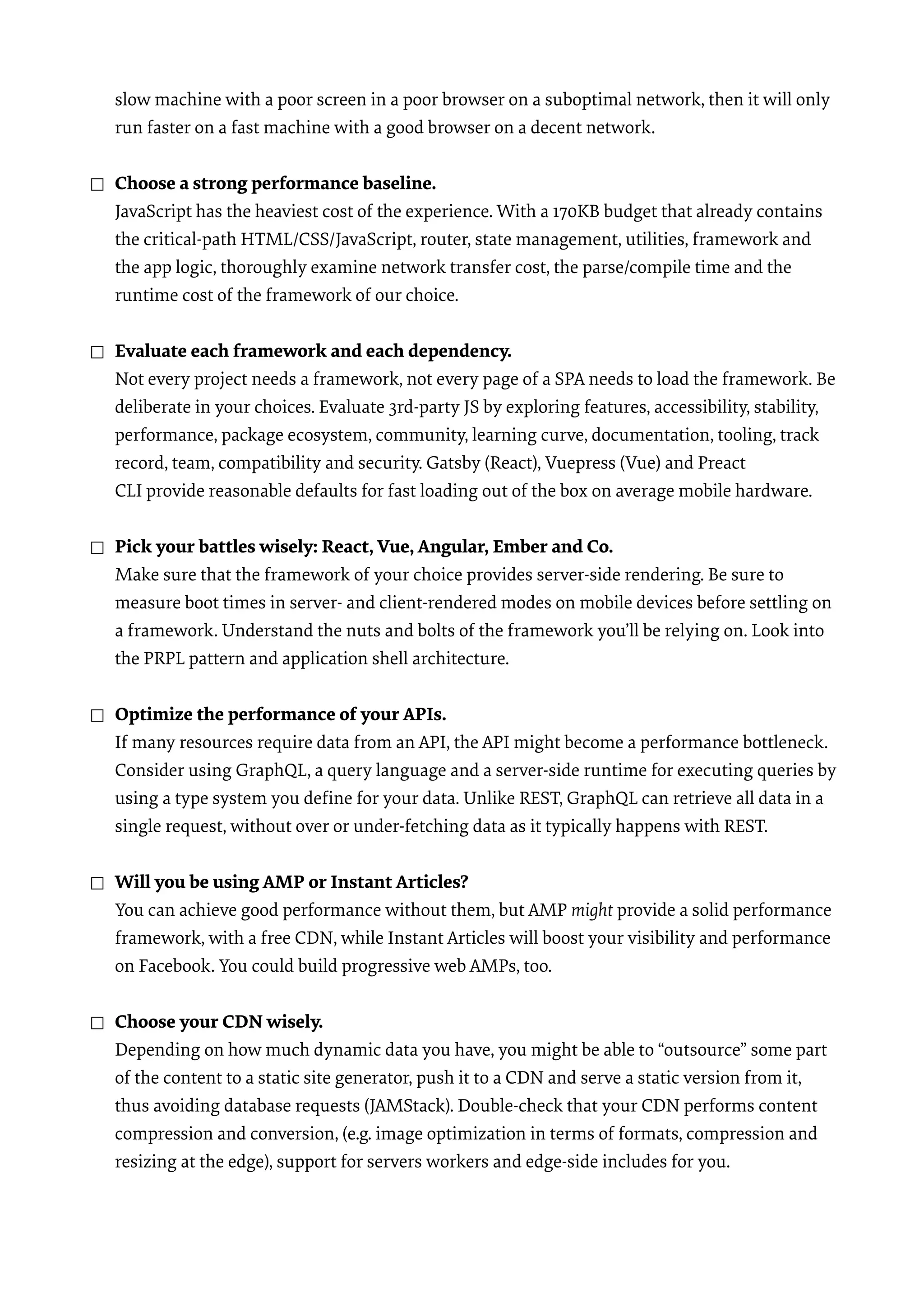 slow machine with a poor screen in a poor browser on a suboptimal network, then it will only run faster on a fast machine with a good browser on a decent network.  ☐ Choose a strong performance baseline.  JavaScript has the heaviest cost of the experience. With a 170KB budget that already contains the critical-path HTML/CSS/JavaScript, router, state management, utilities, framework and the app logic, thoroughly examine network transfer cost, the parse/compile time and the runtime cost of the framework of our choice.  ☐ Evaluate each framework and each dependency.  Not every project needs a framework, not every page of a SPA needs to load the framework. Be deliberate in your choices. Evaluate 3rd-party JS by exploring features, accessibility, stability, performance, package ecosystem, community, learning curve, documentation, tooling, track record, team, compatibility and security. Gatsby (React), Vuepress (Vue) and Preact CLI provide reasonable defaults for fast loading out of the box on average mobile hardware. ☐ Pick your battles wisely: React, Vue, Angular, Ember and Co.  Make sure that the framework of your choice provides server-side rendering. Be sure to measure boot times in server- and client-rendered modes on mobile devices before settling on a framework. Understand the nuts and bolts of the framework you’ll be relying on. Look into the PRPL pattern and application shell architecture.  ☐ Optimize the performance of your APIs.  If many resources require data from an API, the API might become a performance bottleneck. Consider using GraphQL, a query language and a server-side runtime for executing queries by using a type system you deﬁne for your data. Unlike REST, GraphQL can retrieve all data in a single request, without over or under-fetching data as it typically happens with REST. ☐ Will you be using AMP or Instant Articles?  You can achieve good performance without them, but AMP might provide a solid performance framework, with a free CDN, while Instant Articles will boost your visibility and performance on Facebook. You could build progressive web AMPs, too. ☐ Choose your CDN wisely.  Depending on how much dynamic data you have, you might be able to “outsource” some part of the content to a static site generator, push it to a CDN and serve a static version from it, thus avoiding database requests (JAMStack). Double-check that your CDN performs content compression and conversion, (e.g. image optimization in terms of formats, compression and resizing at the edge), support for servers workers and edge-side includes for you.  