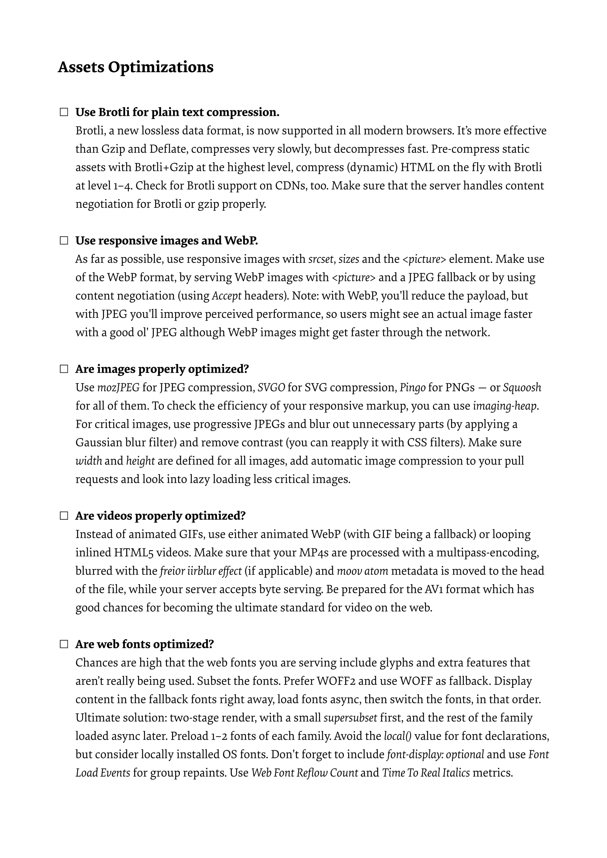 Assets Optimizations  ☐ Use Brotli for plain text compression.  Brotli, a new lossless data format, is now supported in all modern browsers. It’s more effective than Gzip and Deﬂate, compresses very slowly, but decompresses fast. Pre-compress static assets with Brotli+Gzip at the highest level, compress (dynamic) HTML on the ﬂy with Brotli at level 1–4. Check for Brotli support on CDNs, too. Make sure that the server handles content negotiation for Brotli or gzip properly.  ☐ Use responsive images and WebP.  As far as possible, use responsive images with srcset, sizes and the <picture> element. Make use of the WebP format, by serving WebP images with <picture> and a JPEG fallback or by using content negotiation (using Accept headers). Note: with WebP, you'll reduce the payload, but with JPEG you'll improve perceived performance, so users might see an actual image faster with a good ol' JPEG although WebP images might get faster through the network.  ☐ Are images properly optimized?  Use mozJPEG for JPEG compression, SVGO for SVG compression, Pingo for PNGs — or Squoosh for all of them. To check the efﬁciency of your responsive markup, you can use imaging-heap. For critical images, use progressive JPEGs and blur out unnecessary parts (by applying a Gaussian blur ﬁlter) and remove contrast (you can reapply it with CSS ﬁlters). Make sure width and height are deﬁned for all images, add automatic image compression to your pull requests and look into lazy loading less critical images.  ☐ Are videos properly optimized?  Instead of animated GIFs, use either animated WebP (with GIF being a fallback) or looping inlined HTML5 videos. Make sure that your MP4s are processed with a multipass-encoding, blurred with the frei0r iirblur eﬀect (if applicable) and moov atom metadata is moved to the head of the ﬁle, while your server accepts byte serving. Be prepared for the AV1 format which has good chances for becoming the ultimate standard for video on the web.  ☐ Are web fonts optimized?  Chances are high that the web fonts you are serving include glyphs and extra features that aren’t really being used. Subset the fonts. Prefer WOFF2 and use WOFF as fallback. Display content in the fallback fonts right away, load fonts async, then switch the fonts, in that order. Ultimate solution: two-stage render, with a small supersubset ﬁrst, and the rest of the family loaded async later. Preload 1–2 fonts of each family. Avoid the local() value for font declarations, but consider locally installed OS fonts. Don't forget to include font-display: optional and use Font Load Events for group repaints. Use Web Font Reﬂow Count and TimeTo Real Italics metrics.  