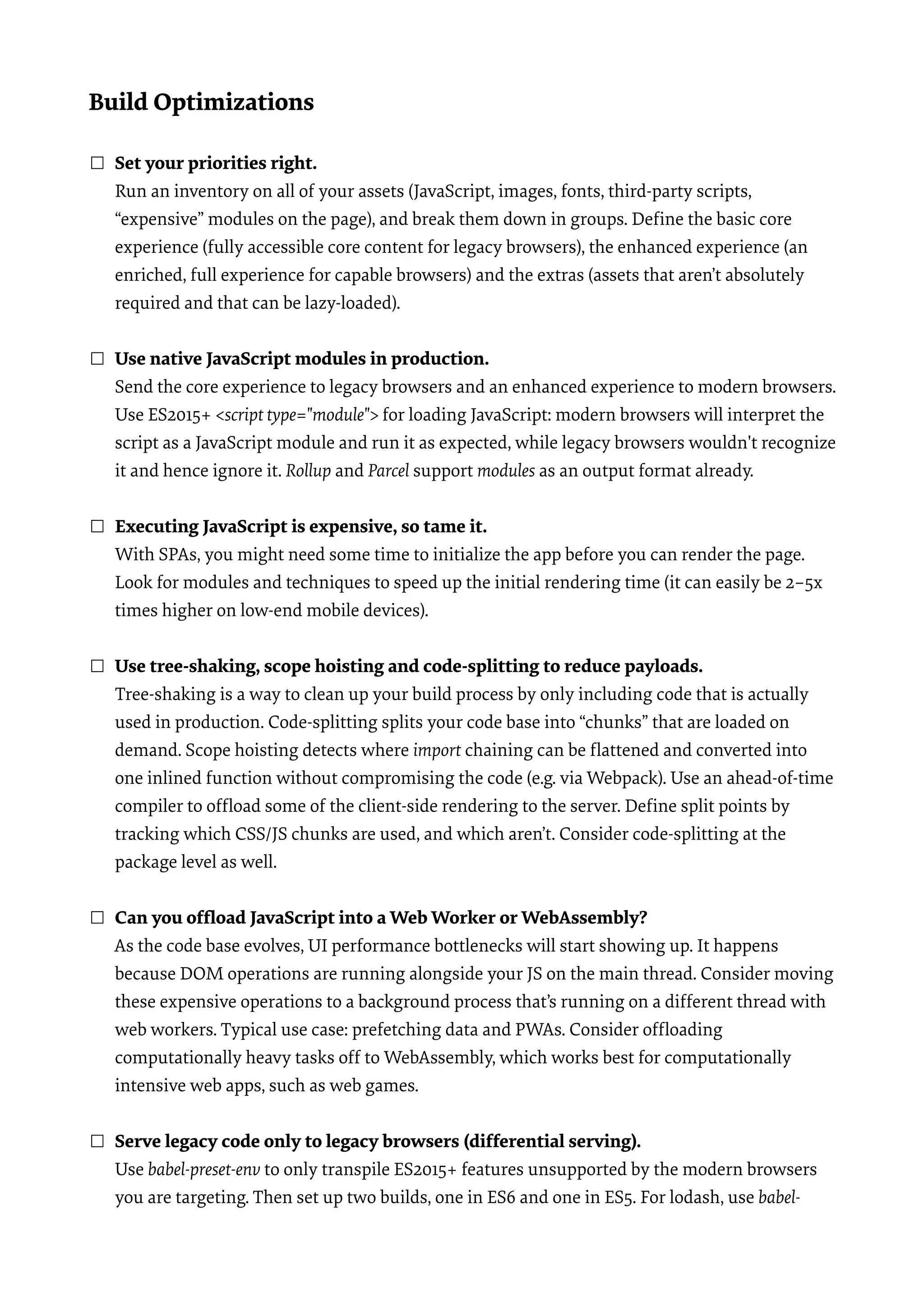 Build Optimizations ☐ Set your priorities right.  Run an inventory on all of your assets (JavaScript, images, fonts, third-party scripts, “expensive” modules on the page), and break them down in groups. Deﬁne the basic core experience (fully accessible core content for legacy browsers), the enhanced experience (an enriched, full experience for capable browsers) and the extras (assets that aren’t absolutely required and that can be lazy-loaded).  ☐ Use native JavaScript modules in production.  Send the core experience to legacy browsers and an enhanced experience to modern browsers. Use ES2015+ <script type="module"> for loading JavaScript: modern browsers will interpret the script as a JavaScript module and run it as expected, while legacy browsers wouldn't recognize it and hence ignore it. Rollup and Parcel support modules as an output format already. ☐ Executing JavaScript is expensive, so tame it.  With SPAs, you might need some time to initialize the app before you can render the page. Look for modules and techniques to speed up the initial rendering time (it can easily be 2–5x times higher on low-end mobile devices).  ☐ Use tree-shaking, scope hoisting and code-splitting to reduce payloads.  Tree-shaking is a way to clean up your build process by only including code that is actually used in production. Code-splitting splits your code base into “chunks” that are loaded on demand. Scope hoisting detects where import chaining can be ﬂattened and converted into one inlined function without compromising the code (e.g. via Webpack). Use an ahead-of-time compiler to ofﬂoad some of the client-side rendering to the server. Deﬁne split points by tracking which CSS/JS chunks are used, and which aren’t. Consider code-splitting at the package level as well.  ☐ Can you ofﬂoad JavaScript into a Web Worker or WebAssembly?  As the code base evolves, UI performance bottlenecks will start showing up. It happens because DOM operations are running alongside your JS on the main thread. Consider moving these expensive operations to a background process that’s running on a different thread with web workers. Typical use case: prefetching data and PWAs. Consider ofﬂoading computationally heavy tasks off to WebAssembly, which works best for computationally intensive web apps, such as web games.   ☐ Serve legacy code only to legacy browsers (differential serving).  Use babel-preset-env to only transpile ES2015+ features unsupported by the modern browsers you are targeting. Then set up two builds, one in ES6 and one in ES5. For lodash, use babel- 