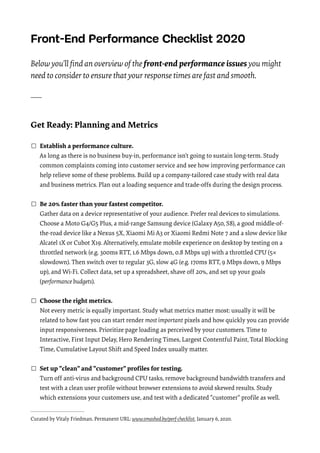 Front-End Performance Checklist 2020 

 
Below you’ll ﬁnd an overview of the front-end performance issues you might
need to consider to ensure that your response times are fast and smooth.
 
____
 
Get Ready: Planning and Metrics 
☐ Establish a performance culture. 
As long as there is no business buy-in, performance isn’t going to sustain long-term. Study
common complaints coming into customer service and see how improving performance can
help relieve some of these problems. Build up a company-tailored case study with real data
and business metrics. Plan out a loading sequence and trade-offs during the design process. 
☐ Be 20% faster than your fastest competitor. 
Gather data on a device representative of your audience. Prefer real devices to simulations.
Choose a Moto G4/G5 Plus, a mid-range Samsung device (Galaxy A50, S8), a good middle-of-
the-road device like a Nexus 5X, Xiaomi Mi A3 or Xiaomi Redmi Note 7 and a slow device like
Alcatel 1X or Cubot X19. Alternatively, emulate mobile experience on desktop by testing on a
throttled network (e.g. 300ms RTT, 1.6 Mbps down, 0.8 Mbps up) with a throttled CPU (5×
slowdown). Then switch over to regular 3G, slow 4G (e.g. 170ms RTT, 9 Mbps down, 9 Mbps
up), and Wi-Fi. Collect data, set up a spreadsheet, shave off 20%, and set up your goals
(performance budgets). 
☐ Choose the right metrics. 
Not every metric is equally important. Study what metrics matter most: usually it will be
related to how fast you can start render most important pixels and how quickly you can provide
input responsiveness. Prioritize page loading as perceived by your customers. Time to
Interactive, First Input Delay, Hero Rendering Times, Largest Contentful Paint, Total Blocking
Time, Cumulative Layout Shift and Speed Index usually matter.
☐ Set up "clean" and "customer" proﬁles for testing. 
Turn off anti-virus and background CPU tasks, remove background bandwidth transfers and
test with a clean user proﬁle without browser extensions to avoid skewed results. Study
which extensions your customers use, and test with a dedicated "customer" proﬁle as well. 
Curated by Vitaly Friedman. Permanent URL: www.smashed.by/perf-checklist. January 6, 2020.
 