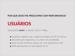 Velocidade  média  no  Brasil  é  de  2.7  Mbps.  
!
•Usuários  esperam  que  a  página  carregue  em  2s  ou  menos  
•Só  perde  para  segurança,  na  ordem  de  prioridades  
•8  de  10  não  retornam  depois  de  uma  experiência  ruim  
•30%  abandonam  um  site  depois  de  5s
POR  QUE  DEVO  ME  PREOCUPAR  COM  PERFORMANCE?
USUÁRIOS
 