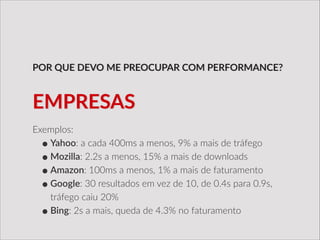 Exemplos:  
•Yahoo:  a  cada  400ms  a  menos,  9%  a  mais  de  tráfego  
•Mozilla:  2.2s  a  menos,  15%  a  mais  de  downloads  
•Amazon:  100ms  a  menos,  1%  a  mais  de  faturamento  
•Google:  30  resultados  em  vez  de  10,  de  0.4s  para  0.9s,  
tráfego  caiu  20%  
•Bing:  2s  a  mais,  queda  de  4.3%  no  faturamento
POR  QUE  DEVO  ME  PREOCUPAR  COM  PERFORMANCE?
EMPRESAS
 