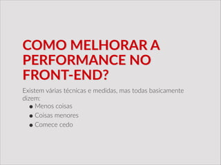 COMO  MELHORAR  A  
PERFORMANCE  NO  
FRONT-­‐END?
Existem  várias  técnicas  e  medidas,  mas  todas  basicamente  
dizem:  
•Menos  coisas  
•Coisas  menores  
•Comece  cedo
 