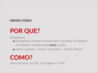 Obviamente:  
•Navegadores  modernos  fazem  até  6  conexões  simultâneas  
por  domínio,  considerando  todas  as  abas  
•menos  arquivos  =  menos  requisições  =  menos  demora  
MENOS  COISAS
POR  QUE?
COMO?
Várias  técnicas,  no  CSS,  JS,  Imagens  e  HTML
 