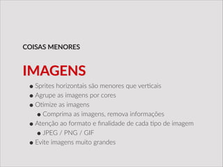 •Sprites  horizontais  são  menores  que  ver/cais  
•Agrupe  as  imagens  por  cores  
•O/mize  as  imagens  
•Comprima  as  imagens,  remova  informações  
•Atenção  ao  formato  e  ﬁnalidade  de  cada  /po  de  imagem  
•JPEG  /  PNG  /  GIF  
•Evite  imagens  muito  grandes
COISAS  MENORES
IMAGENS
 
