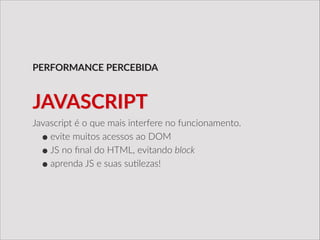 Javascript  é  o  que  mais  interfere  no  funcionamento.  
•evite  muitos  acessos  ao  DOM  
•JS  no  ﬁnal  do  HTML,  evitando  block  
•aprenda  JS  e  suas  su/lezas!
PERFORMANCE  PERCEBIDA
JAVASCRIPT
 