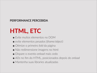 •Evite  muitos  elementos  no  DOM  
•evite  elementos  pesados  (iframe/object)  
•O/mize  o  primeiro  fold  da  página  
•Não  redimensione  imagens  no  html  
•Dispare  o  evento  onload  mais  cedo  
•ADs  no  ﬁm  do  HTML,  posicionados  depois  do  onload  
•Mantenha  suas  libraries  atualizadas
PERFORMANCE  PERCEBIDA
HTML,  ETC
 