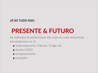 As  melhorias  de  performance  são  cada  vez  mais  necessárias,  
principalmente  no  JS.  
•webcomponents,  Polymer,  X-­‐tags,  etc  
•shadow  DOM  
•encapsulamento  
•templates
JÁ  SEI  TUDO  ISSO.
  PRESENTE  &  FUTURO
 