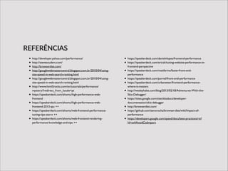 • http://developer.yahoo.com/performance/	

• http://stevesouders.com/	

• http://browserdiet.com/	

• http://googlewebmastercentral.blogspot.com.br/2010/04/using-
site-speed-in-web-search-ranking.html	

• http://googlewebmastercentral.blogspot.com.br/2010/04/using-
site-speed-in-web-search-ranking.html	

• http://www.html5rocks.com/en/tutorials/performance/
mystery/?redirect_from_locale=pt	

• https://speakerdeck.com/ahomu/high-performance-web-
frontend	

• https://speakerdeck.com/ahomu/high-performance-web-
frontend-2013-qiu ++	

• https://speakerdeck.com/ahomu/web-frontend-performance-
tuning-tips-star-n ++	

• https://speakerdeck.com/ahomu/web-frontend-rendering-
performance-knowledge-and-tips ++	

• https://speakerdeck.com/danielvlopes/frontend-performance	

• https://speakerdeck.com/ericsk/tuning-website-performance-in-
frontend-perspective	

• https://speakerdeck.com/mattfarina/faster-front-end-
performance	

• https://speakerdeck.com/pornel/front-end-performance	

• https://speakerdeck.com/urbanetter/frontend-performance-
where-it-matters	

• http://wesleyhales.com/blog/2013/02/18/Adventures-With-the-
Skia-Debugger/	

• https://sites.google.com/site/skiadocs/developer-
documentation/skia-debugger	

• http://browserdiet.com/	

• https://github.com/zenorocha/browser-diet/wiki/Impact-of-
performance	

• https://developers.google.com/speed/docs/best-practices/rtt?
hl=sv#AvoidCssImport
REFERÊNCIAS
 