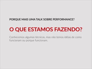 Conhecemos  algumas  técnicas,  mas  não  temos  idéias  de  como  
funcionam  ou  porque  funcionam.
PORQUE  MAIS  UMA  TALK  SOBRE  PERFORMANCE?
O  QUE  ESTAMOS  FAZENDO?
 