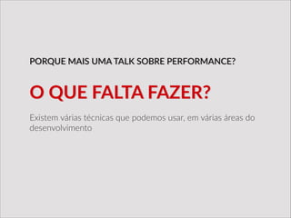 Existem  várias  técnicas  que  podemos  usar,  em  várias  áreas  do  
desenvolvimento
PORQUE  MAIS  UMA  TALK  SOBRE  PERFORMANCE?
O  QUE  FALTA  FAZER?
 