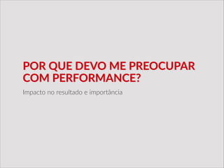 POR  QUE  DEVO  ME  PREOCUPAR  
COM  PERFORMANCE?
Impacto  no  resultado  e  importância
 