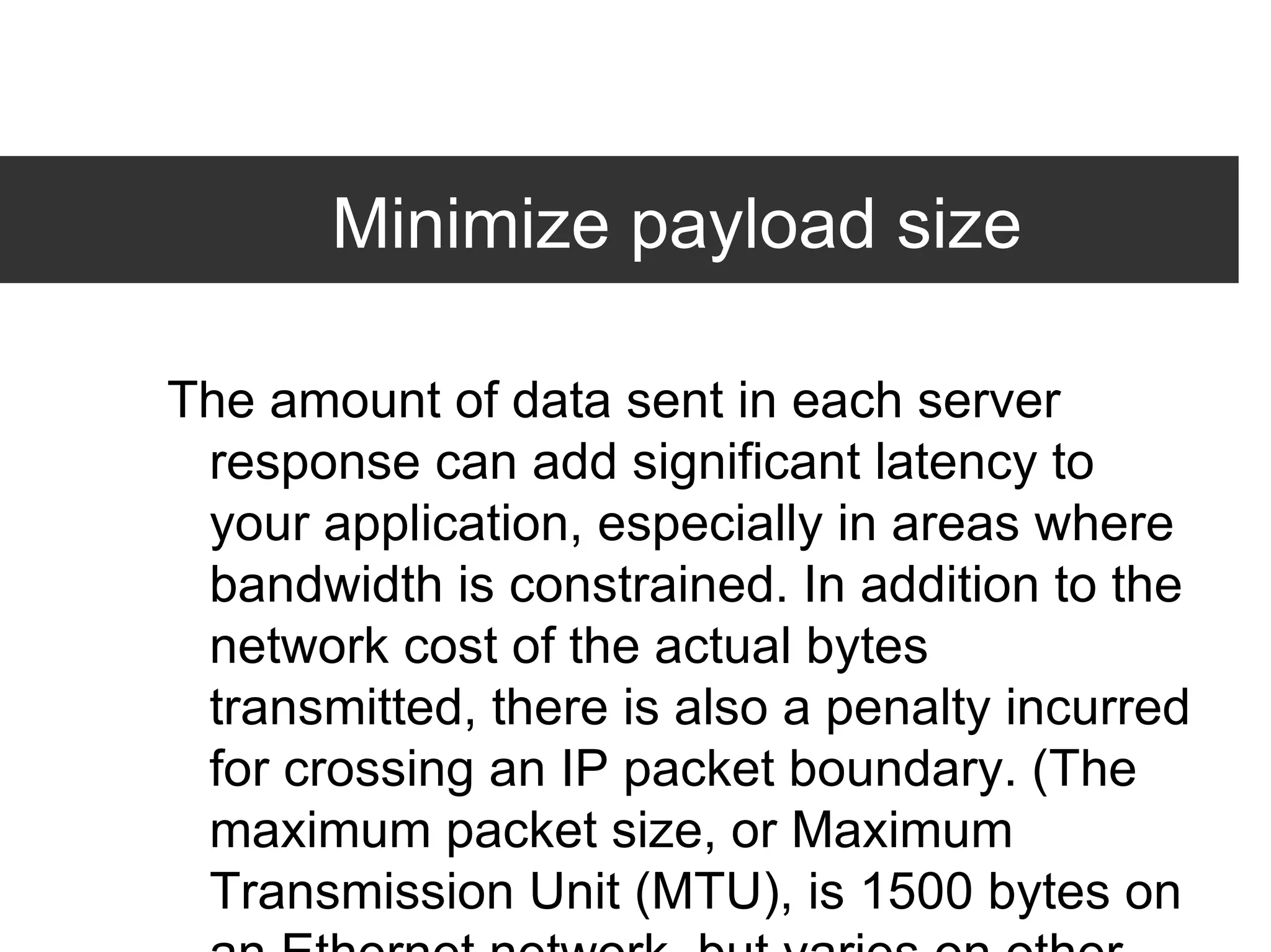 Minimize payload size The amount of data sent in each server response can add significant latency to your application, especially in areas where bandwidth is constrained. In addition to the network cost of the actual bytes transmitted, there is also a penalty incurred for crossing an IP packet boundary. (The maximum packet size, or Maximum Transmission Unit (MTU), is 1500 bytes on an Ethernet network, but varies on other types of networks.) Unfortunately, since it's difficult to know which bytes will cross a packet boundary, the best practice is to simply reduce the number of packets your server transmits, and strive to keep them under 1500 bytes wherever possible.  