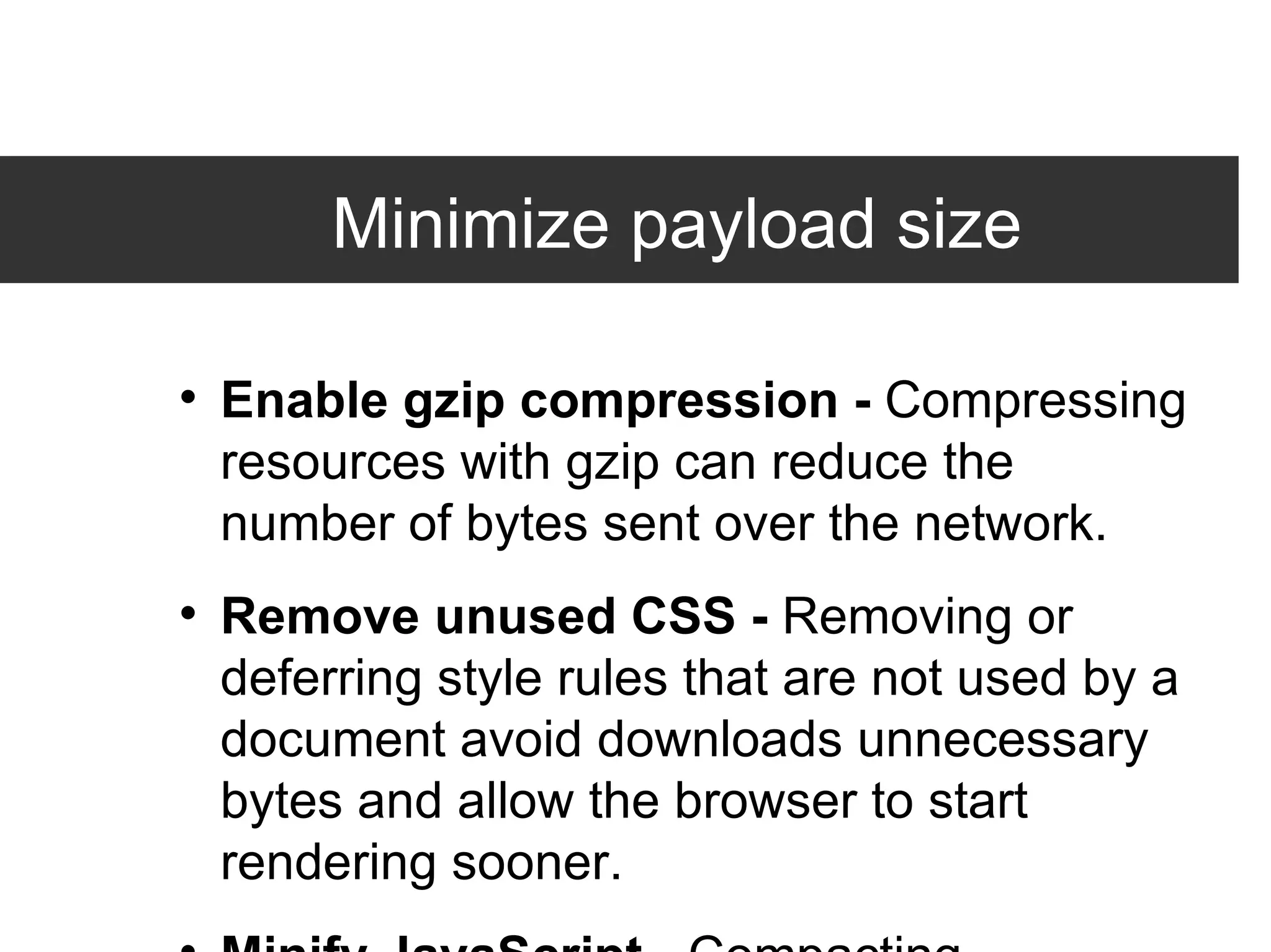Minimize payload size Enable gzip compression -  Compressing resources with gzip can reduce the number of bytes sent over the network. Remove unused CSS -  Removing or deferring style rules that are not used by a document avoid downloads unnecessary bytes and allow the browser to start rendering sooner.  Minify JavaScript -  Compacting JavaScript code can save many bytes of data and speed up downloading, parsing, and execution time. 