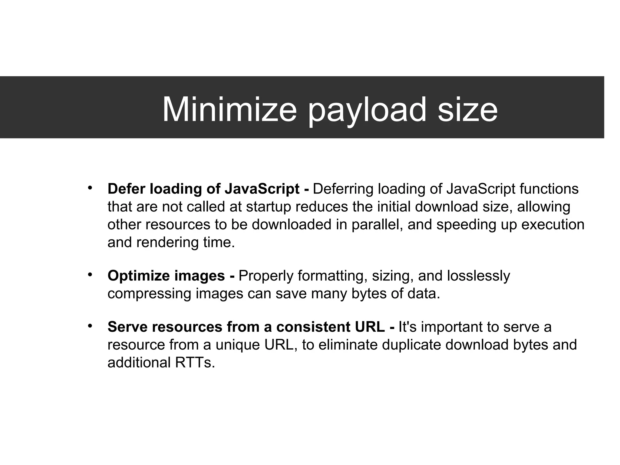 Minimize payload size Defer loading of JavaScript -  Deferring loading of JavaScript functions that are not called at startup reduces the initial download size, allowing other resources to be downloaded in parallel, and speeding up execution and rendering time. Optimize images -  Properly formatting, sizing, and losslessly compressing images can save many bytes of data. Serve resources from a consistent URL -  It's important to serve a resource from a unique URL, to eliminate duplicate download bytes and additional RTTs. 