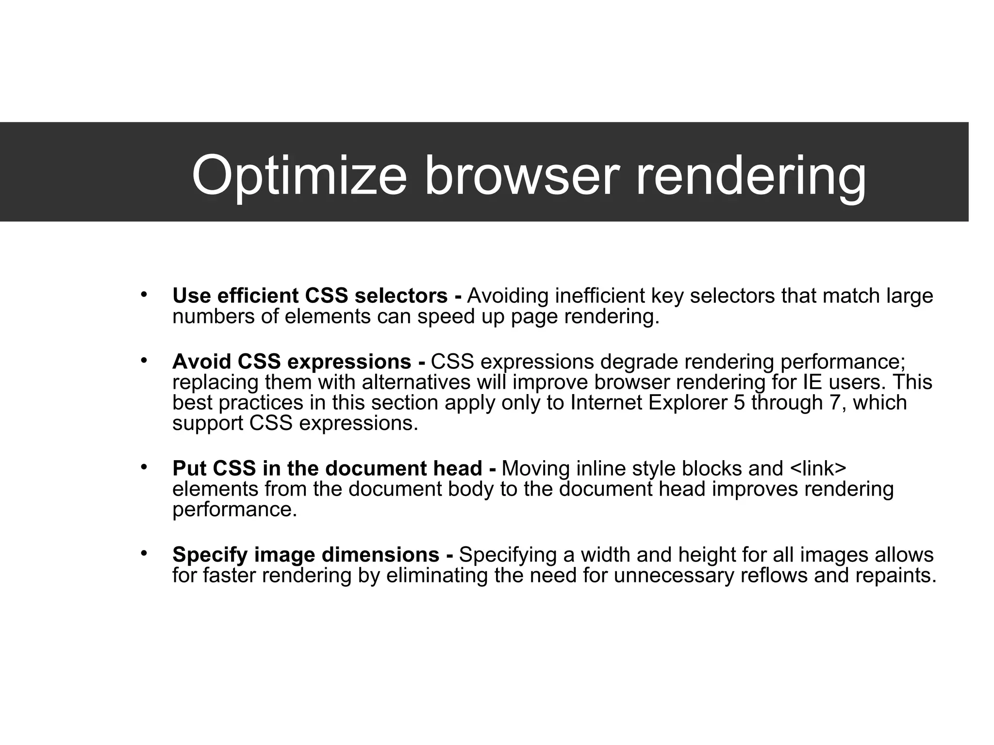 Optimize browser rendering Use efficient CSS selectors -  Avoiding inefficient key selectors that match large numbers of elements can speed up page rendering. Avoid CSS expressions -  CSS expressions degrade rendering performance; replacing them with alternatives will improve browser rendering for IE users. This best practices in this section apply only to Internet Explorer 5 through 7, which support CSS expressions. Put CSS in the document head -  Moving inline style blocks and <link> elements from the document body to the document head improves rendering performance. Specify image dimensions -  Specifying a width and height for all images allows for faster rendering by eliminating the need for unnecessary reflows and repaints.  