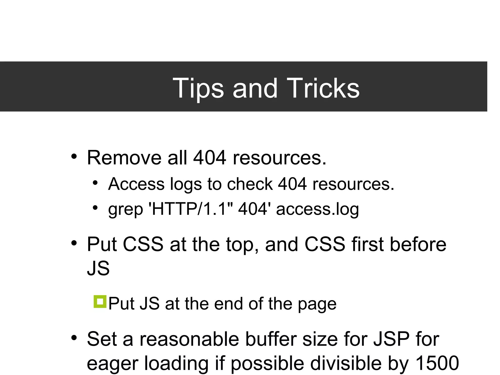 Tips and Tricks Remove all 404 resources. Access logs to check 404 resources. grep 'HTTP/1.1&quot; 404' access.log Put CSS at the top, and CSS first before JS Put JS at the end of the page Set a reasonable buffer size for JSP for eager loading if possible divisible by 1500 bytes. <%@ page buffer=&quot;36kb&quot; %> 