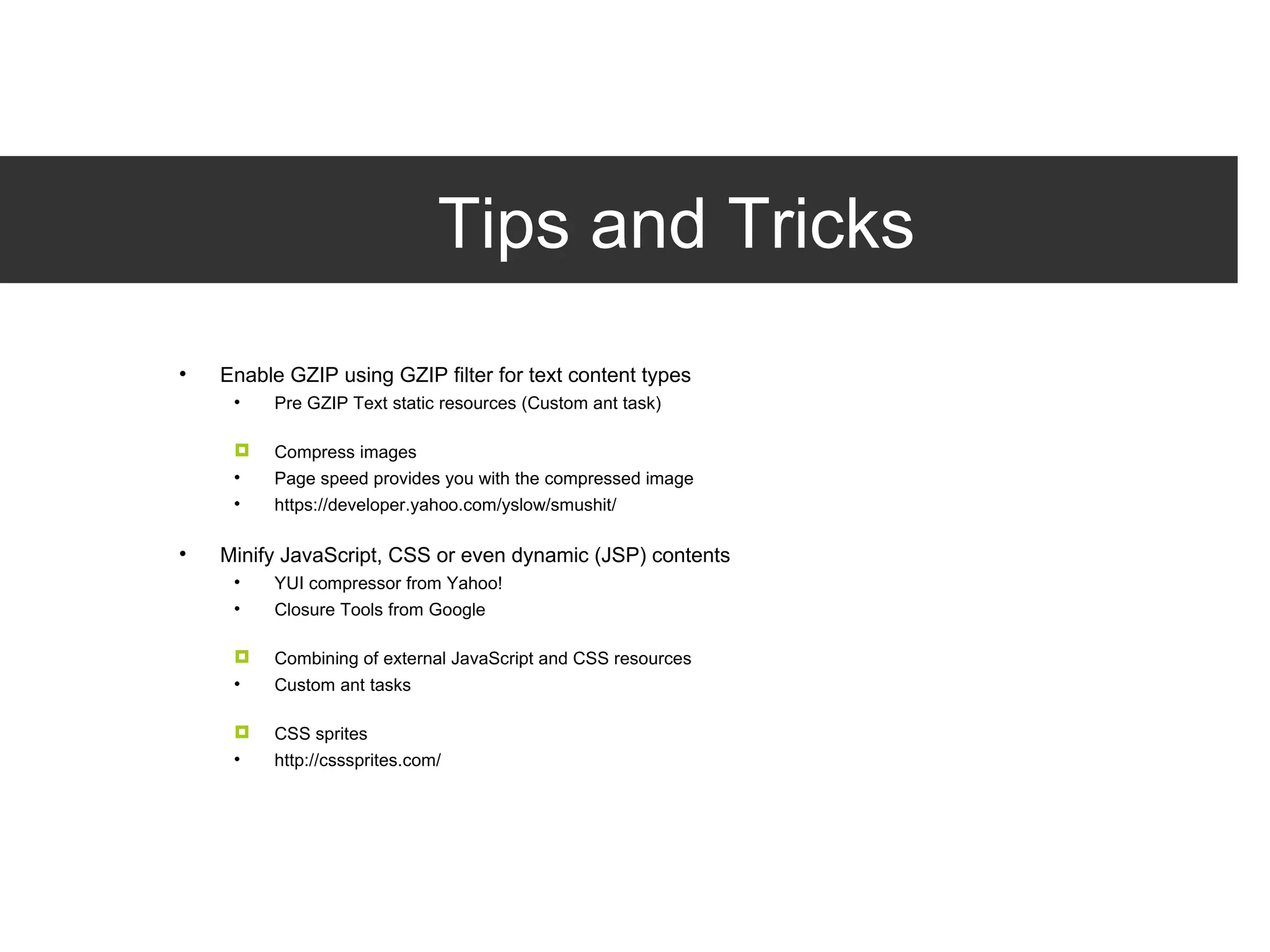 Tips and Tricks Enable GZIP using GZIP filter for text content types Pre GZIP Text static resources (Custom ant task) Compress images Page speed provides you with the compressed image https://developer.yahoo.com/yslow/smushit/ Minify JavaScript, CSS or even dynamic (JSP) contents YUI compressor from Yahoo! Closure Tools from Google Combining of external JavaScript and CSS resources Custom ant tasks CSS sprites http://csssprites.com/ 