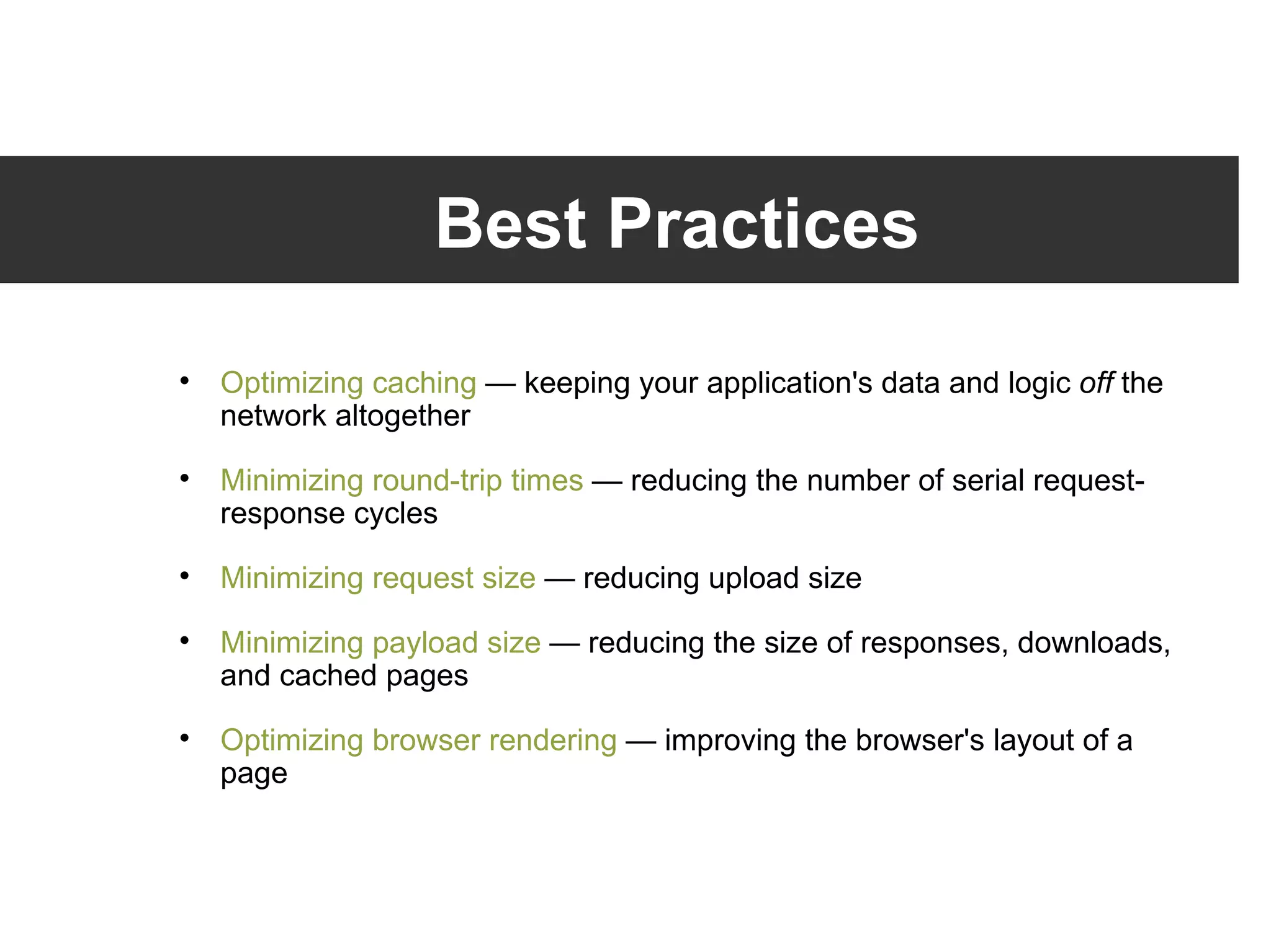 Best Practices Optimizing caching  — keeping your application's data and logic  off  the network altogether Minimizing round-trip times  — reducing the number of serial request-response cycles Minimizing request size  — reducing upload size Minimizing payload size  — reducing the size of responses, downloads, and cached pages Optimizing browser rendering  — improving the browser's layout of a page 
