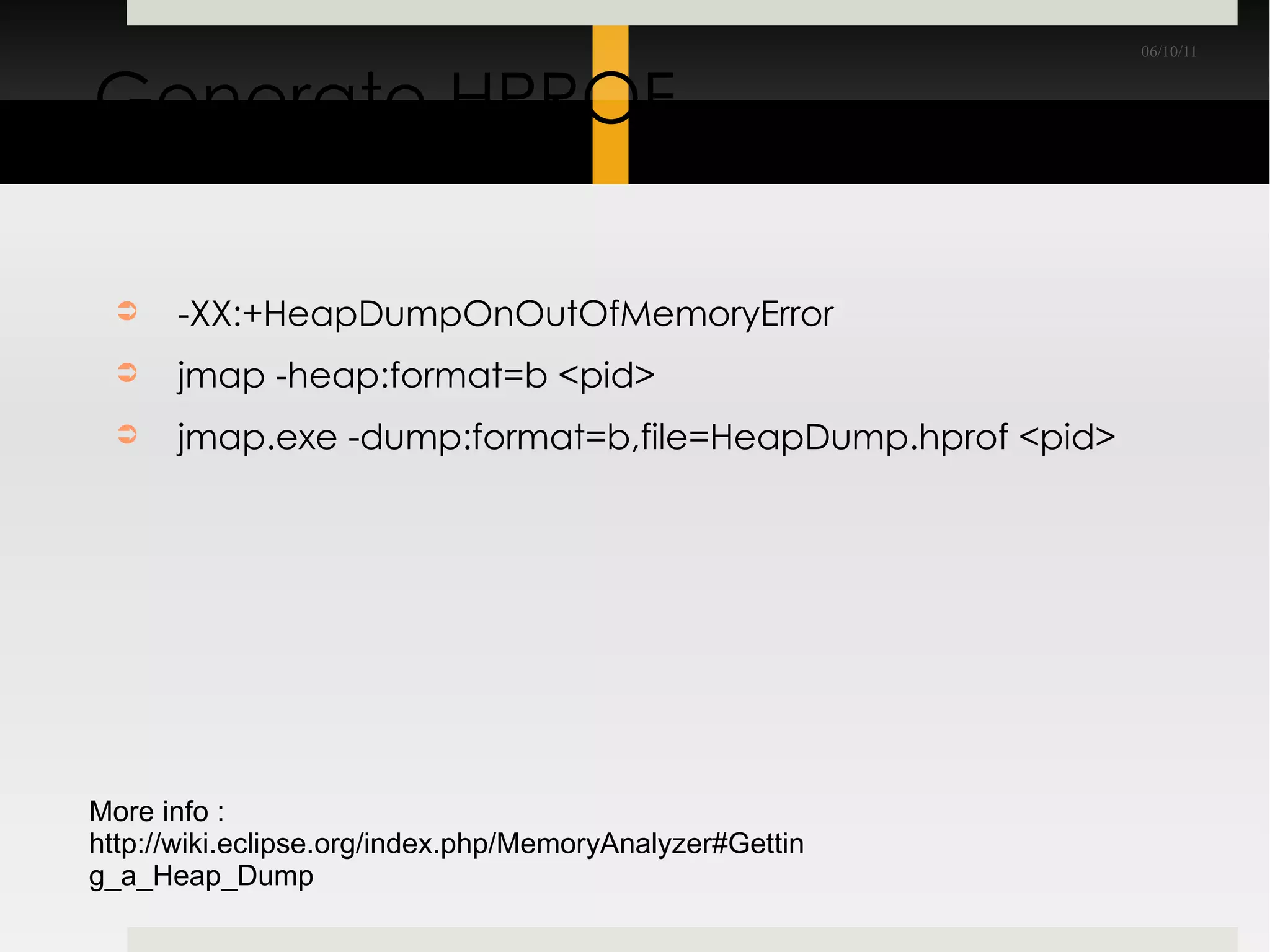 Generate HPROF -XX:+HeapDumpOnOutOfMemoryError jmap -heap:format=b <pid> jmap.exe -dump:format=b,file=HeapDump.hprof <pid> More info : http://wiki.eclipse.org/index.php/MemoryAnalyzer#Getting_a_Heap_Dump 