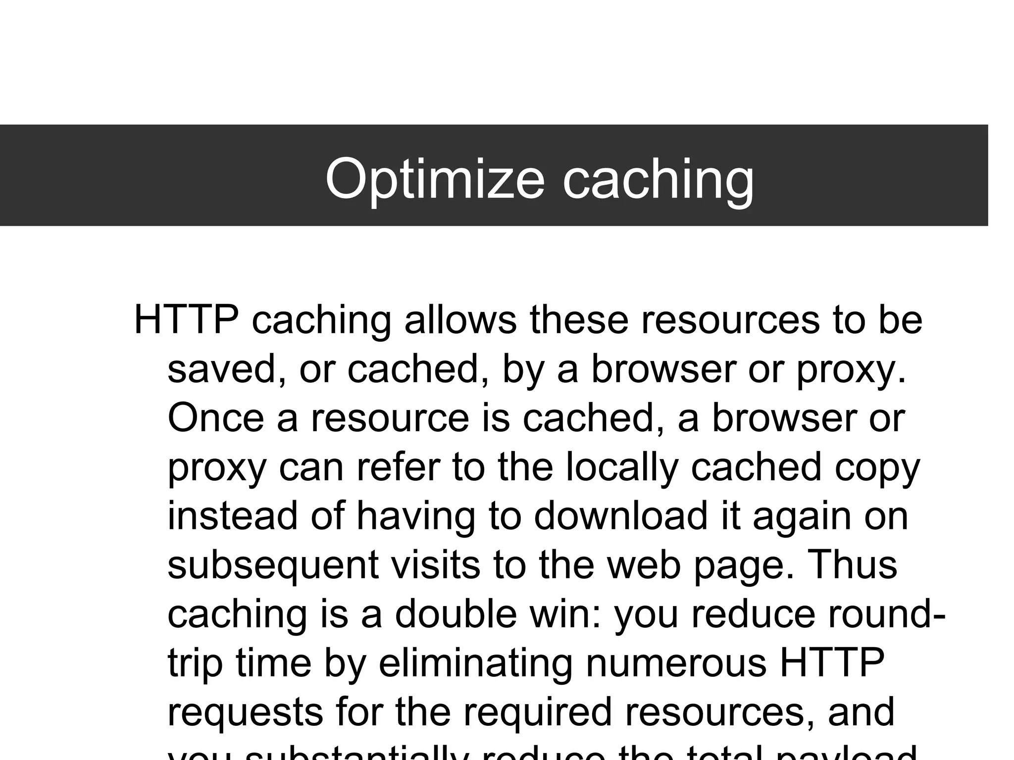 Optimize caching HTTP caching allows these resources to be saved, or cached, by a browser or proxy. Once a resource is cached, a browser or proxy can refer to the locally cached copy instead of having to download it again on subsequent visits to the web page. Thus caching is a double win: you reduce round-trip time by eliminating numerous HTTP requests for the required resources, and you substantially reduce the total payload size of the responses. Besides leading to a dramatic reduction in page load time for subsequent user visits, enabling caching can also significantly reduce the bandwidth and hosting costs for your site. 