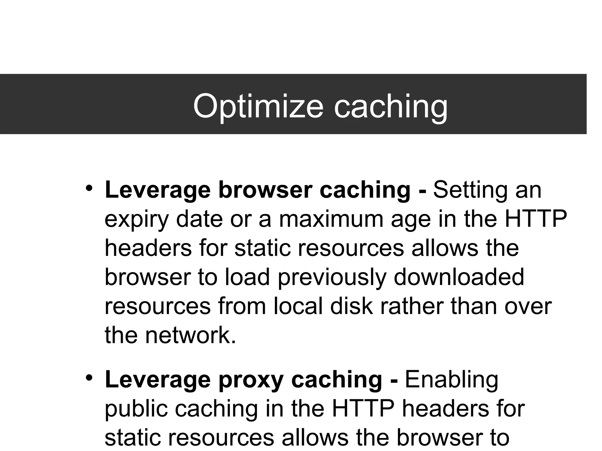 Optimize caching Leverage browser caching -  Setting an expiry date or a maximum age in the HTTP headers for static resources allows the browser to load previously downloaded resources from local disk rather than over the network. Leverage proxy caching -  Enabling public caching in the HTTP headers for static resources allows the browser to download resources from a nearby proxy server rather than from a remoter origin server. 