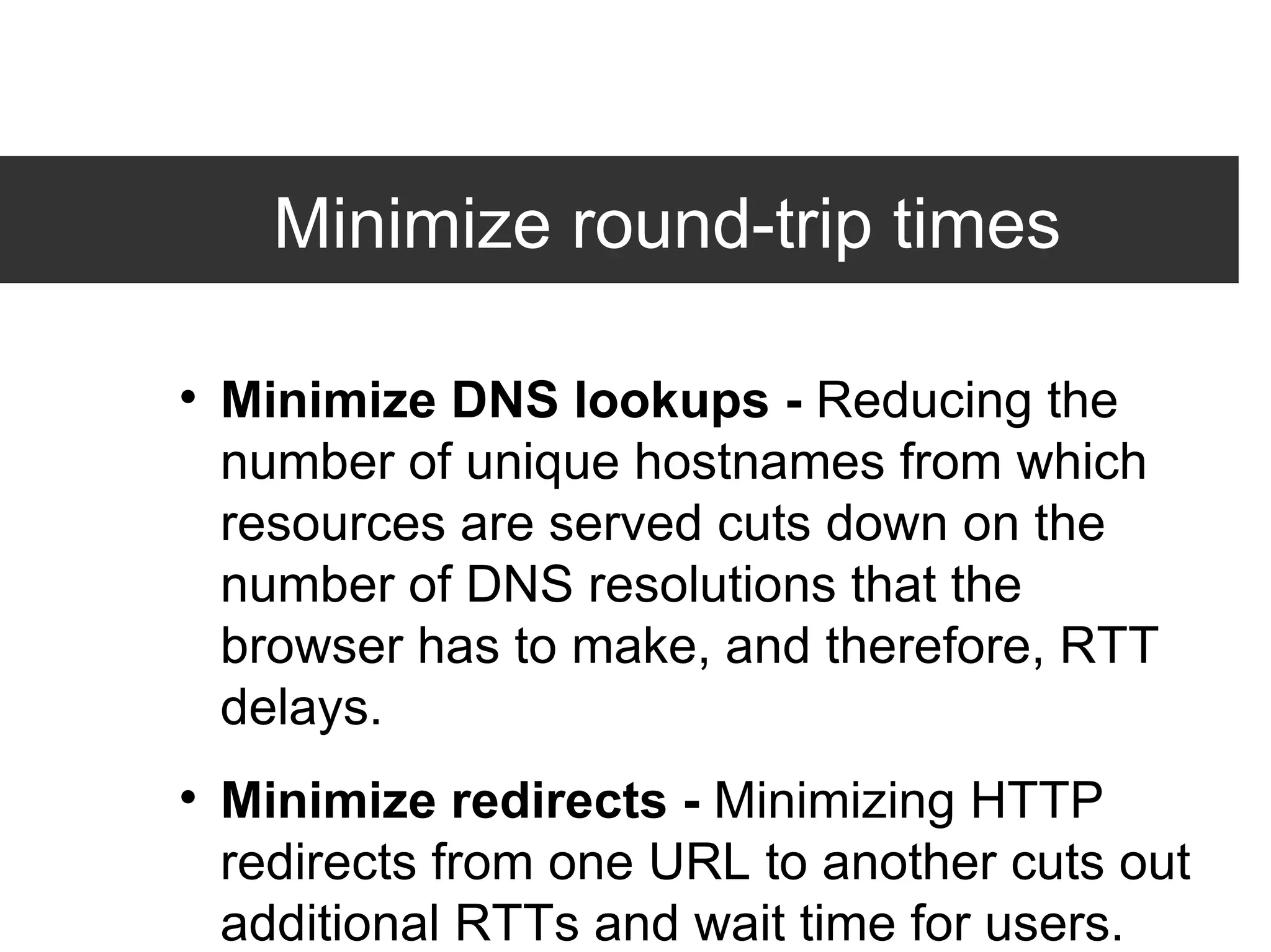 Minimize round-trip times  Minimize DNS lookups -  Reducing the number of unique hostnames from which resources are served cuts down on the number of DNS resolutions that the browser has to make, and therefore, RTT delays. Minimize redirects -  Minimizing HTTP redirects from one URL to another cuts out additional RTTs and wait time for users. Combine external JavaScript -  Combining external scripts into as few files as possible cuts down on RTTs and delays in downloading other resources. 