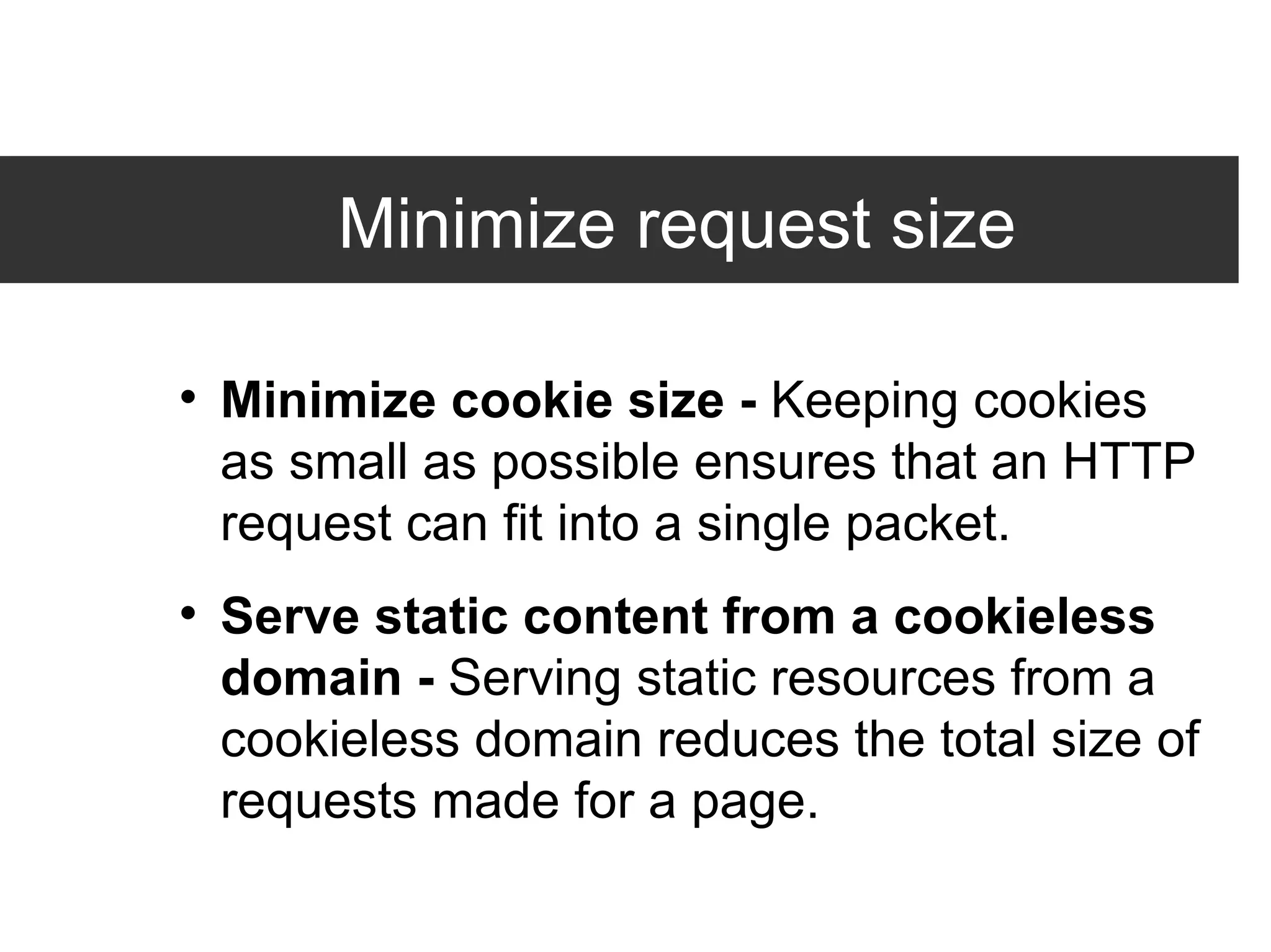 Minimize request size Minimize cookie size -  Keeping cookies as small as possible ensures that an HTTP request can fit into a single packet. Serve static content from a cookieless domain -  Serving static resources from a cookieless domain reduces the total size of requests made for a page. 
