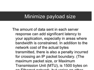 Minimize payload size The amount of data sent in each server response can add significant latency to your application, especially in areas where bandwidth is constrained. In addition to the network cost of the actual bytes transmitted, there is also a penalty incurred for crossing an IP packet boundary. (The maximum packet size, or Maximum Transmission Unit (MTU), is 1500 bytes on an Ethernet network, but varies on other types of networks.) Unfortunately, since it's difficult to know which bytes will cross a packet boundary, the best practice is to simply reduce the number of packets your server transmits, and strive to keep them under 1500 bytes wherever possible.  