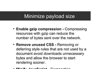 Minimize payload size Enable gzip compression -  Compressing resources with gzip can reduce the number of bytes sent over the network. Remove unused CSS -  Removing or deferring style rules that are not used by a document avoid downloads unnecessary bytes and allow the browser to start rendering sooner.  Minify JavaScript -  Compacting JavaScript code can save many bytes of data and speed up downloading, parsing, and execution time. 