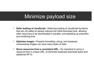Minimize payload size Defer loading of JavaScript -  Deferring loading of JavaScript functions that are not called at startup reduces the initial download size, allowing other resources to be downloaded in parallel, and speeding up execution and rendering time. Optimize images -  Properly formatting, sizing, and losslessly compressing images can save many bytes of data. Serve resources from a consistent URL -  It's important to serve a resource from a unique URL, to eliminate duplicate download bytes and additional RTTs. 