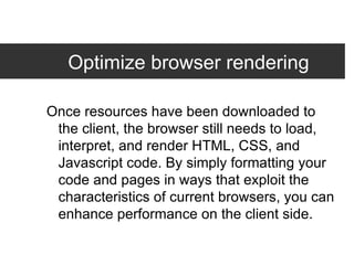 Optimize browser rendering Once resources have been downloaded to the client, the browser still needs to load, interpret, and render HTML, CSS, and Javascript code. By simply formatting your code and pages in ways that exploit the characteristics of current browsers, you can enhance performance on the client side. 