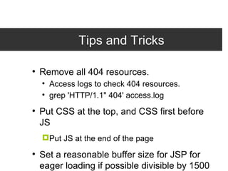 Tips and Tricks Remove all 404 resources. Access logs to check 404 resources. grep 'HTTP/1.1&quot; 404' access.log Put CSS at the top, and CSS first before JS Put JS at the end of the page Set a reasonable buffer size for JSP for eager loading if possible divisible by 1500 bytes. <%@ page buffer=&quot;36kb&quot; %> 