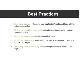 Best Practices Optimizing caching  — keeping your application's data and logic  off  the network altogether Minimizing round-trip times  — reducing the number of serial request-response cycles Minimizing request size  — reducing upload size Minimizing payload size  — reducing the size of responses, downloads, and cached pages Optimizing browser rendering  — improving the browser's layout of a page 