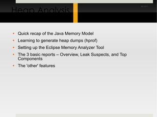 Heap Analysis Quick recap of the Java Memory Model Learning to generate heap dumps (hprof) Setting up the Eclipse Memory Analyzer Tool The 3 basic reports – Overview, Leak Suspects, and Top Components The 'other' features 