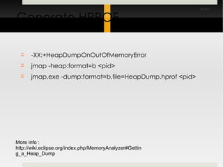 Generate HPROF -XX:+HeapDumpOnOutOfMemoryError jmap -heap:format=b <pid> jmap.exe -dump:format=b,file=HeapDump.hprof <pid> More info : http://wiki.eclipse.org/index.php/MemoryAnalyzer#Getting_a_Heap_Dump 