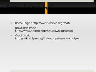 Setup Eclipse MAT Home Page : http://www.eclipse.org/mat/ Download Page : http://www.eclipse.org/mat/downloads.php Quick Start: http://wiki.eclipse.org/index.php/MemoryAnalyzer 