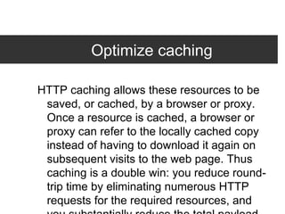Optimize caching HTTP caching allows these resources to be saved, or cached, by a browser or proxy. Once a resource is cached, a browser or proxy can refer to the locally cached copy instead of having to download it again on subsequent visits to the web page. Thus caching is a double win: you reduce round-trip time by eliminating numerous HTTP requests for the required resources, and you substantially reduce the total payload size of the responses. Besides leading to a dramatic reduction in page load time for subsequent user visits, enabling caching can also significantly reduce the bandwidth and hosting costs for your site. 