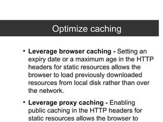 Optimize caching Leverage browser caching -  Setting an expiry date or a maximum age in the HTTP headers for static resources allows the browser to load previously downloaded resources from local disk rather than over the network. Leverage proxy caching -  Enabling public caching in the HTTP headers for static resources allows the browser to download resources from a nearby proxy server rather than from a remoter origin server. 
