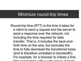 Minimize round-trip times Round-trip time (RTT) is the time it takes for a client to send a request and the server to send a response over the network, not including the time required for data transfer. That is, it includes the back-and-forth time on the wire, but excludes the time to fully download the transferred bytes (and is therefore unrelated to bandwidth). For example, for a browser to initiate a first-time connection with a web server, it must incur a minimum of 3 RTTs: 1 RTT for DNS name resolution; 1 RTT for TCP connection setup; and 1 RTT for the HTTP request and first byte of the HTTP response. Many web pages require dozens of RTTs.  