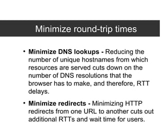 Minimize round-trip times  Minimize DNS lookups -  Reducing the number of unique hostnames from which resources are served cuts down on the number of DNS resolutions that the browser has to make, and therefore, RTT delays. Minimize redirects -  Minimizing HTTP redirects from one URL to another cuts out additional RTTs and wait time for users. Combine external JavaScript -  Combining external scripts into as few files as possible cuts down on RTTs and delays in downloading other resources. 