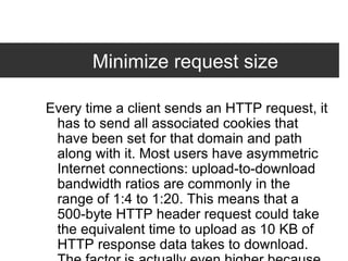 Minimize request size Every time a client sends an HTTP request, it has to send all associated cookies that have been set for that domain and path along with it. Most users have asymmetric Internet connections: upload-to-download bandwidth ratios are commonly in the range of 1:4 to 1:20. This means that a 500-byte HTTP header request could take the equivalent time to upload as 10 KB of HTTP response data takes to download. The factor is actually even higher because HTTP request headers are sent uncompressed. In other words, for requests for small objects (say, less than 10 KB, the typical size of a compressed image), the data sent in a request header can account for the majority of the response time.  