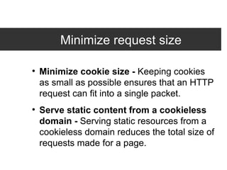 Minimize request size Minimize cookie size -  Keeping cookies as small as possible ensures that an HTTP request can fit into a single packet. Serve static content from a cookieless domain -  Serving static resources from a cookieless domain reduces the total size of requests made for a page. 