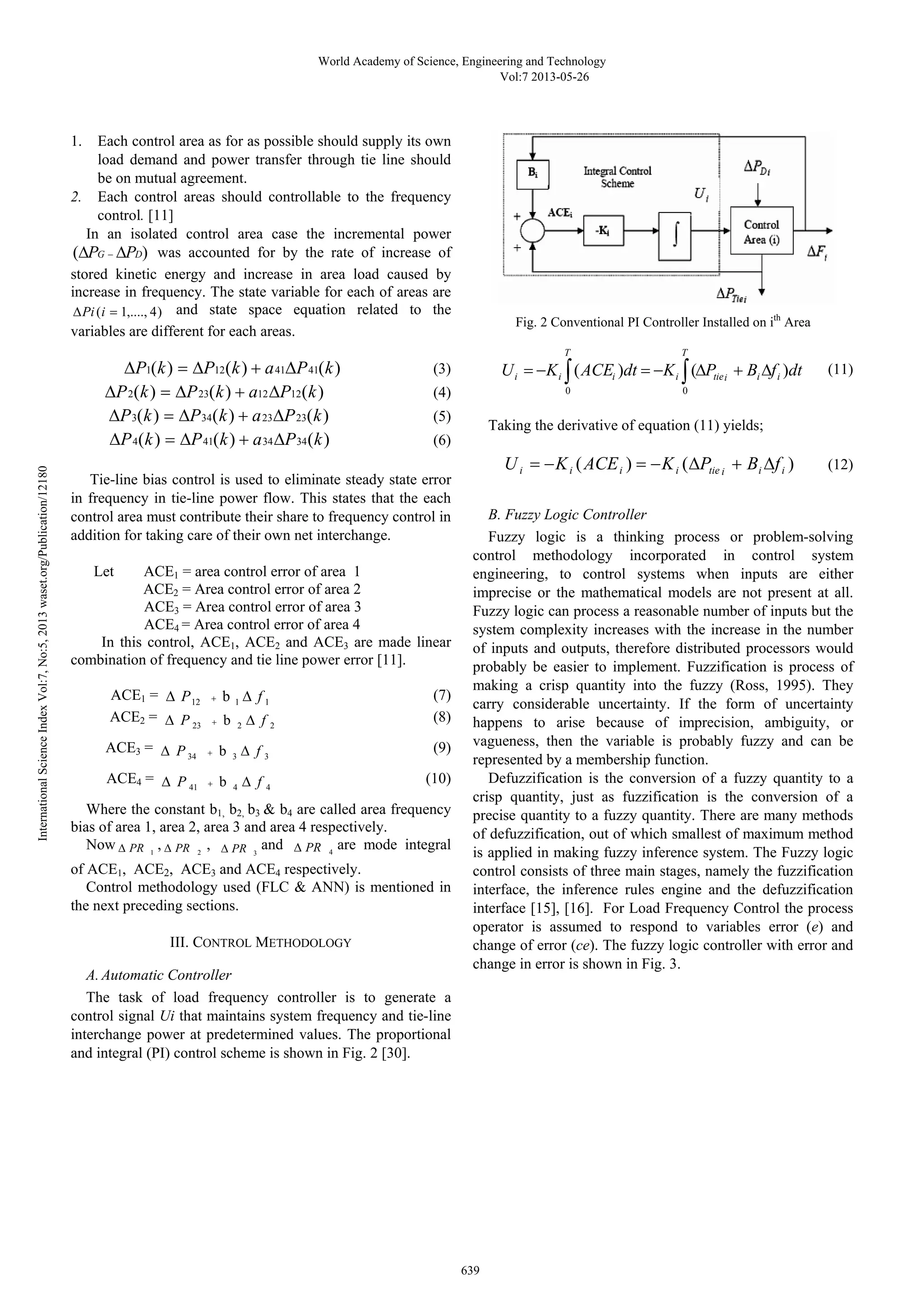World Academy of Science, Engineering and Technology 
1. Each control area as for as possible should supply its own 
load demand and power transfer through tie line should 
be on mutual agreement. 
2. Each control areas should controllable to the frequency 
control. [11] 
In an isolated control area case the incremental power 
(ΔPG − ΔPD) was accounted for by the rate of increase of 
stored kinetic energy and increase in area load caused by 
increase in frequency. The state variable for each of areas are 
ΔPi (i = 1,...., 4) and state space equation related to the 
variables are different for each areas. 
ΔP1(k) = ΔP12(k) + a41ΔP41(k) (3) 
ΔP2(k) = ΔP23(k) + a12ΔP12(k) (4) 
ΔP3(k) = ΔP34(k) + a23ΔP23(k) (5) 
ΔP4(k) = ΔP41(k) + a34ΔP34(k) (6) 
Tie-line bias control is used to eliminate steady state error 
in frequency in tie-line power flow. This states that the each 
control area must contribute their share to frequency control in 
addition for taking care of their own net interchange. 
12180 
Publication/org/Let ACE1 = area control error of area 1 
waset.ACE2 = Area control error of area 2 
ACE3 = Area control error of area 3 
2013 ACE4 = Area control error of area 4 
5, In this control, ACE1, ACE2 and ACE3 are made linear 
No:combination of frequency and tie line power error [11]. 
7, Vol:ACE1 = Δ P + b Δ f (7) 
12 1 1 Index ACE2 = Δ P + b Δ f (8) 
23 2 2 Science ACE3 = Δ P + b Δ f (9) 
34 3 3 ACE4 = Δ P + b Δ f (10) 
International 41 4 4 Where the constant b1, b2, b3 & b4 are called area frequency 
bias of area 1, area 2, area 3 and area 4 respectively. 
Now Δ PR , Δ PR , Δ PR and Δ PR are mode integral 
1 2 3 4 of ACE1, ACE2, ACE3 and ACE4 respectively. 
Control methodology used (FLC & ANN) is mentioned in 
the next preceding sections. 
III. CONTROL METHODOLOGY 
A. Automatic Controller 
The task of load frequency controller is to generate a 
control signal Ui that maintains system frequency and tie-line 
interchange power at predetermined values. The proportional 
and integral (PI) control scheme is shown in Fig. 2 [30]. 
639 Vol:7 2013-05-26 
Fig. 2 Conventional PI Controller Installed on ith Area 
T 
i 
T 
= − ∫ = − ∫ Δ + Δ (11) 
U K ( ACE ) dt K ( P B f ) 
dt i i i tiei i i 
0 0 
Taking the derivative of equation (11) yields; 
i i ( i ) i ( tie i i i ) U = −K ACE = −K ΔP + B Δf (12) 
B. Fuzzy Logic Controller 
Fuzzy logic is a thinking process or problem-solving 
control methodology incorporated in control system 
engineering, to control systems when inputs are either 
imprecise or the mathematical models are not present at all. 
Fuzzy logic can process a reasonable number of inputs but the 
system complexity increases with the increase in the number 
of inputs and outputs, therefore distributed processors would 
probably be easier to implement. Fuzzification is process of 
making a crisp quantity into the fuzzy (Ross, 1995). They 
carry considerable uncertainty. If the form of uncertainty 
happens to arise because of imprecision, ambiguity, or 
vagueness, then the variable is probably fuzzy and can be 
represented by a membership function. 
Defuzzification is the conversion of a fuzzy quantity to a 
crisp quantity, just as fuzzification is the conversion of a 
precise quantity to a fuzzy quantity. There are many methods 
of defuzzification, out of which smallest of maximum method 
is applied in making fuzzy inference system. The Fuzzy logic 
control consists of three main stages, namely the fuzzification 
interface, the inference rules engine and the defuzzification 
interface [15], [16]. For Load Frequency Control the process 
operator is assumed to respond to variables error (e) and 
change of error (ce). The fuzzy logic controller with error and 
change in error is shown in Fig. 3. 
 