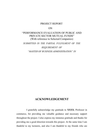 PROJECT REPORT
                                 ON
     “PERFORMANCE EVALUATION OF PUBLIC AND
          PRIVATE SECTOR MUTUAL FUNDS”
           (With reference to Selected Companies)
       SUBMITTED IN THE PARTIAL FULFILMENT OF THE
                          REQUIREMENT OF
           “MASTER OF BUSINESS ADMINISTRATION” IN




                   ACKNOWLEDGEMENT


          I gratefully acknowledge my gratitude to XXXX, Professor in
commerce, for providing me valuable guidance and necessary support
throughout the project. I also express my immense gratitude and thanks for
providing me a good direction towards this project. At the same time I am
thankful to my lecturers, and also I am thankful to my friends who are
 