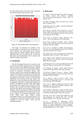 have the shortest duty cycle values it also consumed
the shortest energy values and vice versa.
Figure 14. The numbers of the received packets
The Figure 14 represents the numbers of the
received packets by the motes it is vary between 11
and 12 packets , the total number of the received
packets equal 457 and the number of the lost packets
estimated equal zero lost packets, this is mean the
RPL shows good performance after it perform the
DODAG routing environments.
5. Conclusion
The IPv6 Routing Protocol for Low-Power and
Lossy Networks (RPL) introduced by The Routing
Over Low-power Lossy (ROLL) networks, to support
Low-power Lossy Networks (LLNs) which it always
consist of numerous constrained devices, such
networks include home automation application that
contain constraint devices having slow CPU and small
memory, as a result its put limit to the physical size
and capacity of the battery; as well as in the industrial
application the low-power device can improve the
productivity, safety and efficiency of the plant worker;
in this paper we provide a comprehensive analysis to
the RPL and DODAGs message ( DIS, DIO, DAO)
and represent their impacts on construction of RPL
Instance, also we analyze the Rank computation that
determine the stability and consistency of the routing
topology, which is carrying by the DIOs message that
is generated periodically by the trickle timer, as well
as we evaluate the Expected Transmission Count
(ETX), Radio Duty Cycle (RDC), energy
consumption which it is a critical issue in LLNs, as a
consequence we found its obviously the RPL is a good
candidate to solve the routing issues over the
constraint networks.
6. References
[1] Contikios, Contiki: The Open Source OS for the Internet
of Things, Contiki OS. [Online]. Available:
http://www.contikios.org/index.html, (Access Date: 23
January 2018).
[2] Moteiv Corporation, http://www.moteiv.com, (Access
Date: 30 January, 2018).
[3] M.King and B. Zhu., (2006). “Tmote Sky: Datasheet,”
Moteiv Corporation, 11,13.
[4] T. Winter, A. Brandt, J. Hui, R. Kelsey, P. Levis, K.
Pister, R. Struik, JP. Vasseur, R. Alexander and P. Thubert.,
(2012). RPL: IPv6 Routing Protocol for Low-Power and
Lossy Networks, IETF, March.
[5] P. Levis, T. Clausen, J. Hui,O. Gnawali, J. Ko.,
(2011). ”The Trickle Algorithm,” RFC 6206, March.
[6] K. Pister, N. Dejean, D. Barthel., (2012). “Routing
Metrics Used for Path Calculation in Low-Power and Lossy
Networks,” RFC 6551, March.
[7] P. Levis, A. Tavakoli, S., (2009). Dawson-Haggerty,
“Overview of Existing Routing Protocols for Low Power
and Lossy Networks,” IETF, Apr 15,
[8] T.Zhang, X.Li., (2014). “Evaluating and Analyzing the
Performance of RPL in Contiki,” ACM, August 11.
[9] P. Thubert, (2012). Objective Function Zero for the
Routing Protocol for Low-Power and Lossy Networks
(RPL), RFC 6552, March.
[10] O.Gnawali, P. Levis., (2012). The Minimum Rank with
Hysteresis Objective Function, RFC 6719, September.
[11] S.Deering, R. Hinden., (1998). Internet Protocol,
Version 6 (IPv6) Specification, RFC 2460, December.
[12] K.Pister, P.Thubert, S. Dwars, T. Phinney., (2009).
Industrial Routing Requirements in Low-Power and Lossy
Networks, RFC5673, October.
[13] A. Brandt, J. Buron, G. Porcu., (2010). “Home
Automation Routing Requirements in Low-Power and
Lossy Networks,” RFC5826, April.
[14] J. Hui, P. Thubert, “Compression Format for IPv6
Datagrams over IEEE 802.15.4-Based Networks”, RFC
6282, RFC6282, September 2011.
[15] P. Thubert, C. Bormann, L. Toutain, R. Cragie., (2017)
“IPv6 over Low-Power Wireless Personal Area Network
(6LoWPAN) Routing Header,” RFC8138, April 2017.
[16] IEEE, (2011). 802.15.4-2011 IEEE Standard for Local
and metropolitan area networks Part 15.4: Low-Rate
Wireless Personal Area Networks (LR-WPANs).
[17] K. Mohamed, A. Abdelrahim., (2019).
Implementation and Analysis of the 6LoWPAN for the
Internet of Things Applications: Future Networks,”
International Journal of Computer Science and Information
Security (IJCSIS), Vol. 17, No. 4, April.
International Journal of Digital Society (IJDS), Volume 12, Issue 1, 2021
Copyright © 2021, Infonomics Society 1670
 