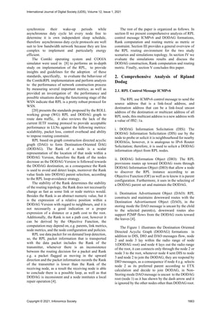 synchronize their wake-up periods while
asynchronous duty cycle let every node free to
determine it is own independent sleep schedule,
therefore asynchronous duty cycle protocols are well
suit to low bandwidth network because they are less
complex to implement and particularly energy
efficient.
The Contiki operating system and COOJA
simulator were used in [8] to performs an in-depth
study on implementation of the RPL, to provide
insights and guidelines for the adoption of these
standards, specifically, to evaluate the behaviour of
the ContikiRPL implementation and perform analysis
to the performance of network construction process
by measuring several important metrics; as well as
provided an investigation of the performance and
possible situations during the functioning stage of the
WSN indicate that RPL is a pretty robust protocol for
WSN.
[20] presents the standards proposed by the ROLL
working group (WG) RPL and DODAG graph to
route data traffic, it also reviews the lack of the
current IETF routing protocol to provide acceptable
performance in LLNs against the following metrics:
scalability, packet loss, control overhead and ability
to impose routing constraint.
RPL based on graph construction directed acyclic
graph (DAG) to form Destination-Oriented DAG
(DODAG). The Rank of a node is a scalar
representation of the location of that node within a
DODAG Version, therefore the Rank of the nodes
decrease as the DODAG Version is followed towards
the DODAG destination, as a consequence the Rank
is used to avoid and detect loops, moreover the Rank
value feeds into DODAG parent selection, according
to the RPL loop-avoidance strategy.
The stability of the Rank determines the stability
of the routing topology, the Rank does not necessarily
change as fast as some link or node metrics would.
Besides the Rank is an abstract numeric value, but it
is the expression of a relative position within a
DODAG Version with regard to neighbours, and it is
not necessarily a good indication or a proper
expression of a distance or a path cost to the root.
Additionally, the Rank is not a path cost, however it
can be derived by the Objective Function, the
computation may depend on, e.g. parents, link metrics,
node metrics, and the node configuration and policies.
RPL use data packet for on demand loop detection,
so, the RPL packet information that is transported
with the data packet includes the Rank of the
transmitter, whenever there is an inconsistence
between the routing decision for a packet and Rank
e.g. a packet flagged as moving in the upward
direction and the packet information records the Rank
of the transmitter is lower than the Rank of the
receiving node, as a result the receiving node is able
to conclude there is a possible loop, as well as that
DODAG is inconsistent and a node institutes a local
repair operation [4].
The rest of the paper is organized as follows. In
section II we present comprehensive analysis of RPL
control message ICMPv6 and DODAG formations,
Rank computation and routing metric as metric or
constraint. Section III provides a general overview of
the RPL routing environment for the two study
scenarios and simulations topology. In section IV we
evaluate the simulations results and discuss the
DODAG construction, Rank computation and routing
metric. Finally, section V concludes this paper.
2. Comprehensive Analysis of Rpland
Dodag
2.1. RPL Control Message ICMPv6
The RPL use ICMPv6 control message to send the
source address that is a link-local address, and
destination address that can be a link-local uncast
address of the destination or multicast address of all
RPL nods, this multicast address is a new address with
a value of ff02::1a.
i. DODAG Information Solicitation (DIS): The
DODAG Information Solicitation (DIS) use by the
node to probe or solicit it is neighbourhood for nearby
DODAGs, however, it is analogous to IPv6 Router
Solicitation; therefore, it is used to solicit a DODAG
information object from RPL nodes.
ii. DODAG Information Object (DIO): The RPL
provisions routes up toward DODAG roots through
DODAG Information Object (DIO) that allow a node
to discover the RPL instance according to an
Objective Function (OF) as well as to know it is parent
configuration. Furthermore, it uses in the selecting of
a DODAG parent set and maintain the DODAG.
ii. Destination Advertisement Object (DAO): RPL
constructs and maintains downward routes with the
Destination Advertisement Object (DAO), in the
storing mode the DAO message is uncast by the child
to the selected parent(s), downward routes also
support P2MP flows from the DODAG roots toward
the leaves [4].
The Figure 1 illustrates the Destination Oriented
Directed Acyclic Graph (DODAG) formations in
addition to DIS, DIO and DAO messages flow, node
2 and node 3 lay within the radio range of node
1(DODAG root) and node 4 lays out the radio range
of the root, it can connects only through the node 2 or
node 3 to the root, whenever node 4 sent DIS to node
3 and node 2 to join the DODAG, they are respond by
DIO messages, as a consequence if node 4 e.g. selects
node 2 as its preferred parent according to ETX
calculation and decide to join DODAG, in Non-
Storing mode DAO message is uncast to the DODAG
root (node 1) as it has shown by the dash arrow and it
is ignored by the other nodes other than DODAG root.
International Journal of Digital Society (IJDS), Volume 12, Issue 1, 2021
Copyright © 2021, Infonomics Society 1663
 