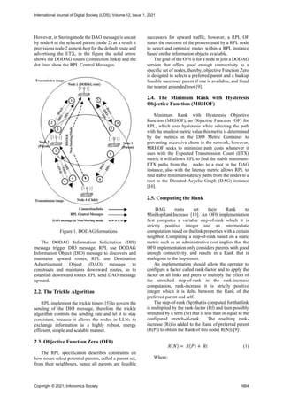 However, in Storing mode the DAO message is uncast
by node 4 to the selected parent (node 2) as a result it
provisions node 2 as next-hop for the default route and
advertising the ETX, in the figure the solid arrow
shows the DODAG routes (connection links) and the
dot lines show the RPL Control Messages.
Figure 1. DODAG formations
The DODAG Information Solicitation (DIS)
message trigger DIO message, RPL use DODAG
Information Object (DIO) message to discovers and
maintains upward routes, RPL use Destination
Advertisement Object (DAO) message to
constructs and maintains downward routes, so to
establish downward routes RPL send DAO message
upward.
2.2. The Trickle Algorithm
RPL implement the trickle timers [5] to govern the
sending of the DIO message, therefore the trickle
algorithm controls the sending rate and let it to stay
consistent, because it allows the nodes in LLNs to
exchange information in a highly robust, energy
efficient, simple and scalable manner.
2.3. Objective Function Zero (OF0)
The RPL specification describes constraints on
how nodes select potential parents, called a parent set,
from their neighbours, hence all parents are feasible
successors for upward traffic, however, a RPL OF
states the outcome of the process used by a RPL node
to select and optimize routes within a RPL instance
based on the information objects available.
The goal of the OF0 is for a node to join a DODAG
version that offers good enough connectivity to a
specific set of nodes, thereby, objective Function Zero
is designed to selects a preferred parent and a backup
feasible successor parent if one is available, and fined
the nearest grounded root [9].
2.4. The Minimum Rank with Hysteresis
Objective Function (MRHOF)
Minimum Rank with Hysteresis Objective
Function (MRHOF), an Objective Function (OF) for
RPL, which uses hysteresis while selecting the path
with the smallest metric value this metric is determined
by the metrics in the DIO Metric Container to
preventing excessive churn in the network, however,
MRHOF seeks to minimize path costs whenever it
uses with the Expected Transmission Count (ETX)
metric it will allows RPL to find the stable minimum-
ETX paths from the nodes to a root in the DAG
instance, also with the latency metric allows RPL to
find stable minimum-latency paths from the nodes to a
root in the Directed Acyclic Graph (DAG) instance
[10].
2.5. Computing the Rank
DAG roots set their Rank to
MinHopRankIncrease [10]. An OF0 implementation
first computes a variable step-of-rank which it is
strictly positive integer and an intermediate
computation based on the link properties with a certain
neighbor. Computing a step-of-rank based on a static
metric such as an administrative cost implies that the
OF0 implementation only considers parents with good
enough connectivity, and results in a Rank that is
analogous to the hop-count.
An implementation should allow the operator to
configure a factor called rank-factor and to apply the
factor on all links and peers to multiply the effect of
the stretched step-of-rank in the rank-increase
computation, rank-increase it is strictly positive
integer which it is delta between the Rank of the
preferred parent and self.
The step-of-rank (Sp) that is computed for that link
is multiplied by the rank-factor (Rf) and then possibly
stretched by a term (Sr) that is less than or equal to the
configured stretch-of-rank. The resulting rank-
increase (Ri) is added to the Rank of preferred parent
(R(P)) to obtain the Rank of this node( R(N)) [9]:
𝑅(𝑁) = 𝑅(𝑃) + 𝑅𝑖 (1)
Where:
International Journal of Digital Society (IJDS), Volume 12, Issue 1, 2021
Copyright © 2021, Infonomics Society 1664
 