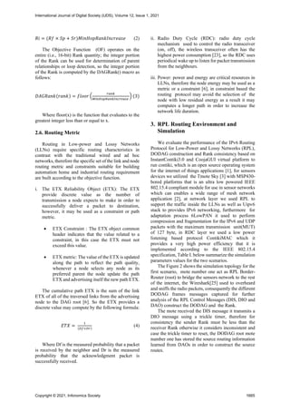 𝑅𝑖 = (𝑅𝑓 × 𝑆𝑝 + 𝑆𝑟)𝑀𝑖𝑛𝐻𝑜𝑝𝑅𝑎𝑛𝑘𝐼𝑛𝑐𝑟𝑒𝑎𝑠𝑒 (2)
The Objective Function (OF) operates on the
entire (i.e., 16-bit) Rank quantity; the integer portion
of the Rank can be used for determination of parent
relationships or loop detection, so the integer portion
of the Rank is computed by the DAGRank() macro as
follows:
𝐷𝐴𝐺𝑅𝑎𝑛𝑘(𝑟𝑎𝑛𝑘) = 𝑓𝑙𝑜𝑜𝑟 (
𝑟𝑎𝑛𝑘
𝑀𝑖𝑛𝐻𝑜𝑝𝑅𝑎𝑛𝑘𝐼𝑛𝑐𝑟𝑒𝑎𝑠𝑒
) (3)
Where floor(x) is the function that evaluates to the
greatest integer less than or equal to x.
2.6. Routing Metric
Routing in Low-power and Lossy Networks
(LLNs) require specific routing characteristics in
contrast with the traditional wired and ad hoc
networks, therefore the specific set of the link and node
routing metric and constraints suitable for building
automation home and industrial routing requirement
are built according to the objective function.
i. The ETX Reliability Object (ETX): The ETX
provide discrete value as the number of
transmission a node expects to make in order to
successfully deliver a packet to destination,
however, it may be used as a constraint or path
metric.
• ETX Constraint : The ETX object common
header indicates that the value related to a
constraint, in this case the ETX must not
exceed this value.
• ETX metric: The value of the ETX is updated
along the path to reflect the path quality,
whenever a node selects any node as its
preferred parent the node update the path
ETX and advertising itself the new path ETX.
The cumulative path ETX is the sum of the link
ETX of all of the traversed links from the advertising
node to the DAG root [6]. So the ETX provides a
discrete value may compute by the following formula:
𝐸𝑇𝑋 =
1
(𝐷𝑓×𝐷𝑟)
(4)
Where Df is the measured probability that a packet
is received by the neighbor and Dr is the measured
probability that the acknowledgment packet is
successfully received.
ii. Radio Duty Cycle (RDC): radio duty cycle
mechanism used to control the radio transceiver
(on, off), the wireless transceiver often has the
highest power consumption [23], so the RDC uses
periodical wake up to listen for packet transmission
from the neighbours.
iii. Power: power and energy are critical resources in
LLNs, therefore the node energy may be used as a
metric or a constraint [6], in constraint based the
routing protocol may avoid the selection of the
node with low residual energy as a result it may
computes a longer path in order to increase the
network life duration.
3. RPL Routing Environment and
Simulation
We evaluate the performance of the IPv6 Routing
Protocol for Low-Power and Lossy Networks (RPL),
DODAG construction and Rank consistency based on
InstantContiki3.0 and CoojaGUI virtual platform to
run contiki, which is an open source operating system
for the internet of things applications [1], for sensors
devices we utilized the Tmote Sky [3] with MSP430-
bored platforms that is an ultra low powered IEEE
802.15.4 compliant module for use in sensor networks
which can enables a wide range of mesh network
application [2], at network layer we used RPL to
support the traffic inside the LLNs as well as Uipv6
stack to provides IPv6 networking, furthermore for
adaptation process 6LowPAN it used to perform
compression and fragmentation for the IPv6 and UDP
packets with the maximum transmission unit(MUT)
of 127 byte, in RDC layer we used a low power
listening based protocol ContikiMAC which it
provides a very high power efficiency that it is
implemented according to the IEEE 802.15.4
specification, Table I. below summarize the simulation
parameters values for the two scenarios.
The Figure 2 shows the simulation topology for the
first scenario, mote number one act as RPL Border-
Router (root) to bridge the sensors network to the rest
of the internet, the Wireshark[25] used to overheard
and sniffs the radio packets, consequently the different
DODAG frames messages captured for further
analysis of the RPL Control Messages (DIS, DIO and
DAO) construct the DODAG and the Rank.
The mote received the DIS message it transmits a
DIO message using a trickle timer, therefore for
consistency the sender Rank must be less than the
receiver Rank otherwise it considers inconsistent and
case the trickle timer to reset, the DODAG root mote
number one has stored the source routing information
learned from DAOs in order to construct the source
routes.
International Journal of Digital Society (IJDS), Volume 12, Issue 1, 2021
Copyright © 2021, Infonomics Society 1665
 