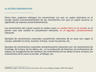 LA ACCIÓN COMUNICATIVA ________________________ Ahora bien, podemos distinguir los movimientos con que un sujeto interviene en el mundo (actúa instrumentalmente) de los movimientos con que un sujeto encarna un significado (se expresa comunicativamente). Los movimientos del cuerpo causan en ambos casos  un cambio físico en el mundo ; en el primer caso este cambio es causalmente relevante,  en el segundo, semánticamente  relevante. Ejemplos de movimientos corporales causalmente relevantes de un actor son: erguir el cuerpo, extender la mano, levantar el brazo, cruzar las piernas, etc.  Ejemplos de movimientos corporales semánticamente relevantes son: los movimientos de la laringe, de la boca, de los labios, etc., en la producción de fonemas; las inclinaciones de cabeza, los encogimientos de hombros, los movimientos de los dedos al tocar el piano, los movimientos de la mano al escribir, al dibujar, etc. ______________________________ HABERMAS, Jürgen. Teoría de la acción comunicativa. Edit. Taurus Alfaguara, Bogotá, 1999. [Pdf.] pág 90 